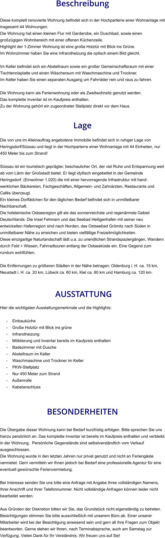 Beschreibung  Diese komplett renovierte Wohnung befindet sich in der Hochparterre einer Wohnanlage mit insgesamt 44 Wohnungen. Die Wohnung hat einen kleinen Flur mit Garderobe, ein Duschbad, sowie einen großzügigen Wohnbereich mit einer offenen Küchenzeile. Highlight der 1-Zimmer Wohnung ist eine große Holztür mit Blick ins Grüne. Im Wohnzimmer haben Sie eine Infrarotheizung die optisch einem Bild gleicht.  Im Keller befindet sich ein Abstellraum sowie ein großer Gemeinschaftsraum mit einer Tischtennisplatte und einen Wäscheraum mit Waschmaschine und Trockner. Im Keller haben Sie einen separaten Ausgang um Fahrräder rein und raus zu fahren.   Die Wohnung kann als Ferienwohnung oder als Zweitwohnsitz genutzt werden. Das komplette Inventar ist im Kaufpreis enthalten. Zu der Wohnung gehört ein zugeordneter Stellplatz direkt vor dem Haus.   Lage  Die von uns im Alleinauftrag angebotene Immobilie befindet sich in ruhiger Lage von Heringsdorf/Süssau und liegt in der Hochparterre einer Wohnanlage mit 44 Einheiten, nur 450 Meter bis zum Strand!  Süssau ist ein touristisch geprägter, beschaulicher Ort, der viel Ruhe und Entspannung weit ab vom Lärm der Großstadt bietet. Er liegt idyllisch eingebettet in der Gemeinde Heringsdorf. (Einwohner 1.020) die mit einer hervorragende Infrastruktur mit hand-werklichen Bäckereien, Fachgeschäften, Allgemein- und Zahnärzten, Restaurants und Cafés überzeugt. Ein kleines Dorflädchen für den täglichen Bedarf befindet sich in unmittelbarer Nachbarschaft. Die holsteinische Ostseeregion gilt als das sonnenreichste und regenärmste Gebiet Deutschlands. Die Insel Fehmarn und das Seebad Heiligenhafen mit seiner neu entwickelten Hafenregion sind nach Norden, das Ostseebad Grömitz nach Süden in unmittelbarer Nähe zu erreichen und bieten vielfältige Freizeitmöglichkeiten. Diese einzigartige Naturlandschaft lädt u.a. zu unendlichen Strandspaziergängen, Wandern durch Feld + Wiesen, Fahrradtouren entlang der Ostseeküste ein. Eine Gegend zum rundum wohlfühlen.  Die Entfernungen zu größeren Städten in der Nähe betragen: Oldenburg i. H. ca. 15 km, Neustadt i. H. ca. 20 km, Lübeck ca. 60 km, Kiel ca. 80 km und Hamburg ca. 120 km.    AUSSTATTUNG Hier die wichtigsten Ausstattungsmerkmale und die Highlights:  - Einbauküche - Große Holztür mit Blick ins grüne - Infrarotheizung - Möblierung und Inventar bereits im Kaufpreis enthalten - Badezimmer mit Dusche - Abstellraum im Keller - Waschmaschine und Trockner im Keller - PKW-Stellplatz - Nur 450 Meter zum Strand - Außenrolle - Kabelanschluss    BESONDERHEITEN  Die Übergabe dieser Wohnung kann bei Bedarf kurzfristig erfolgen. Bitte sprechen Sie uns hierzu persönlich an. Das komplette Inventar ist bereits im Kaufpreis enthalten und verbleibt in der Wohnung.  Persönliche Gegenstände sind selbstverständlich vom Verkauf ausgeschlossen. Die Wohnung wurde in den letzten Jahren nur privat genutzt und nicht an Feriengäste vermietet. Gern vermitteln wir Ihnen jedoch bei Bedarf eine professionelle Agentur für eine eventuell gewünschte Ferienvermietung.  Bei Interesse senden Sie uns bitte eine Anfrage mit Angabe Ihres vollständigen Namens, Ihrer Anschrift und Ihrer Telefonnummer. Nicht vollständige Anfragen können leider nicht bearbeitet werden.  Aus Gründen der Diskretion bitten wir Sie, das Grundstück nicht eigenständig zu betreten. Besichtigungen stimmen Sie bitte ausschließlich mit unserem Büro ab. Einer unserer Mitarbeiter wird bei der Besichtigung anwesend sein und gern all Ihre Fragen zum Objekt beantworten. Gerne stehen wir Ihnen, nach Terminabsprache, auch am Samstag zur Verfügung. Vielen Dank für Ihr Verständnis. Wir freuen uns auf Sie!