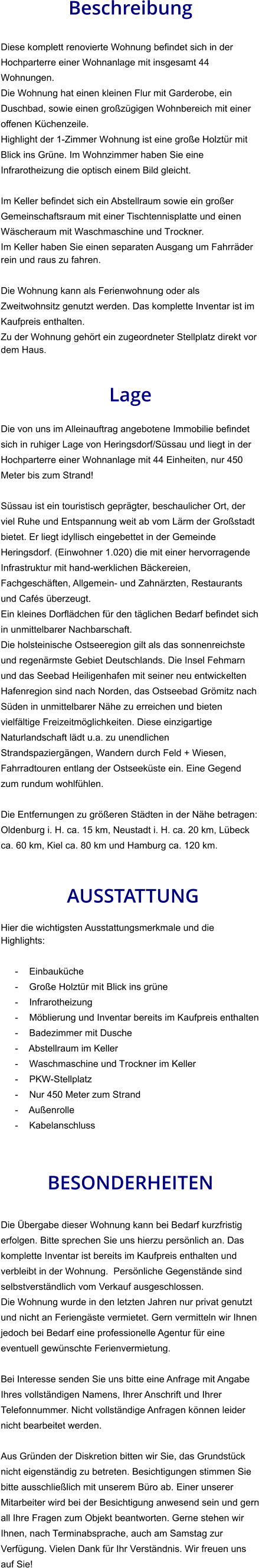Beschreibung  Diese komplett renovierte Wohnung befindet sich in der Hochparterre einer Wohnanlage mit insgesamt 44 Wohnungen. Die Wohnung hat einen kleinen Flur mit Garderobe, ein Duschbad, sowie einen großzügigen Wohnbereich mit einer offenen Küchenzeile. Highlight der 1-Zimmer Wohnung ist eine große Holztür mit Blick ins Grüne. Im Wohnzimmer haben Sie eine Infrarotheizung die optisch einem Bild gleicht.  Im Keller befindet sich ein Abstellraum sowie ein großer Gemeinschaftsraum mit einer Tischtennisplatte und einen Wäscheraum mit Waschmaschine und Trockner. Im Keller haben Sie einen separaten Ausgang um Fahrräder rein und raus zu fahren.   Die Wohnung kann als Ferienwohnung oder als Zweitwohnsitz genutzt werden. Das komplette Inventar ist im Kaufpreis enthalten. Zu der Wohnung gehört ein zugeordneter Stellplatz direkt vor dem Haus.   Lage  Die von uns im Alleinauftrag angebotene Immobilie befindet sich in ruhiger Lage von Heringsdorf/Süssau und liegt in der Hochparterre einer Wohnanlage mit 44 Einheiten, nur 450 Meter bis zum Strand!  Süssau ist ein touristisch geprägter, beschaulicher Ort, der viel Ruhe und Entspannung weit ab vom Lärm der Großstadt bietet. Er liegt idyllisch eingebettet in der Gemeinde Heringsdorf. (Einwohner 1.020) die mit einer hervorragende Infrastruktur mit hand-werklichen Bäckereien, Fachgeschäften, Allgemein- und Zahnärzten, Restaurants und Cafés überzeugt. Ein kleines Dorflädchen für den täglichen Bedarf befindet sich in unmittelbarer Nachbarschaft. Die holsteinische Ostseeregion gilt als das sonnenreichste und regenärmste Gebiet Deutschlands. Die Insel Fehmarn und das Seebad Heiligenhafen mit seiner neu entwickelten Hafenregion sind nach Norden, das Ostseebad Grömitz nach Süden in unmittelbarer Nähe zu erreichen und bieten vielfältige Freizeitmöglichkeiten. Diese einzigartige Naturlandschaft lädt u.a. zu unendlichen Strandspaziergängen, Wandern durch Feld + Wiesen, Fahrradtouren entlang der Ostseeküste ein. Eine Gegend zum rundum wohlfühlen.  Die Entfernungen zu größeren Städten in der Nähe betragen: Oldenburg i. H. ca. 15 km, Neustadt i. H. ca. 20 km, Lübeck ca. 60 km, Kiel ca. 80 km und Hamburg ca. 120 km.    AUSSTATTUNG Hier die wichtigsten Ausstattungsmerkmale und die Highlights:  - Einbauküche - Große Holztür mit Blick ins grüne - Infrarotheizung - Möblierung und Inventar bereits im Kaufpreis enthalten - Badezimmer mit Dusche - Abstellraum im Keller - Waschmaschine und Trockner im Keller - PKW-Stellplatz - Nur 450 Meter zum Strand - Außenrolle - Kabelanschluss    BESONDERHEITEN  Die Übergabe dieser Wohnung kann bei Bedarf kurzfristig erfolgen. Bitte sprechen Sie uns hierzu persönlich an. Das komplette Inventar ist bereits im Kaufpreis enthalten und verbleibt in der Wohnung.  Persönliche Gegenstände sind selbstverständlich vom Verkauf ausgeschlossen. Die Wohnung wurde in den letzten Jahren nur privat genutzt und nicht an Feriengäste vermietet. Gern vermitteln wir Ihnen jedoch bei Bedarf eine professionelle Agentur für eine eventuell gewünschte Ferienvermietung.  Bei Interesse senden Sie uns bitte eine Anfrage mit Angabe Ihres vollständigen Namens, Ihrer Anschrift und Ihrer Telefonnummer. Nicht vollständige Anfragen können leider nicht bearbeitet werden.  Aus Gründen der Diskretion bitten wir Sie, das Grundstück nicht eigenständig zu betreten. Besichtigungen stimmen Sie bitte ausschließlich mit unserem Büro ab. Einer unserer Mitarbeiter wird bei der Besichtigung anwesend sein und gern all Ihre Fragen zum Objekt beantworten. Gerne stehen wir Ihnen, nach Terminabsprache, auch am Samstag zur Verfügung. Vielen Dank für Ihr Verständnis. Wir freuen uns auf Sie!