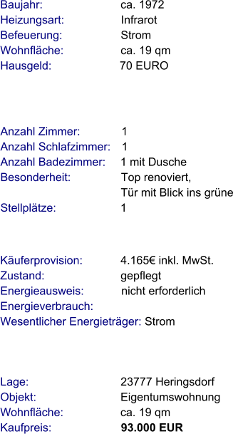 Lage:                             23777 Heringsdorf Objekt:                           Eigentumswohnung Wohnfläche:                  ca. 19 qm Kaufpreis:                      93.000 EUR Anzahl Zimmer:             1 Anzahl Schlafzimmer:   1  Anzahl Badezimmer:     1 mit Dusche  Besonderheit:                Top renoviert,                                       Tür mit Blick ins grüne Stellplätze:                     1  Baujahr:                         ca. 1972  Heizungsart:                  Infrarot Befeuerung:                   Strom Wohnfläche:                  ca. 19 qm Hausgeld:                      70 EURO  Käuferprovision:            4.165€ inkl. MwSt. Zustand:                        gepflegt Energieausweis:            nicht erforderlich Energieverbrauch:          Wesentlicher Energieträger: Strom
